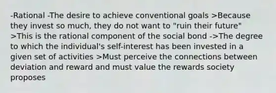 -Rational -The desire to achieve conventional goals >Because they invest so much, they do not want to "ruin their future" >This is the rational component of the social bond ->The degree to which the individual's self-interest has been invested in a given set of activities >Must perceive the connections between deviation and reward and must value the rewards society proposes