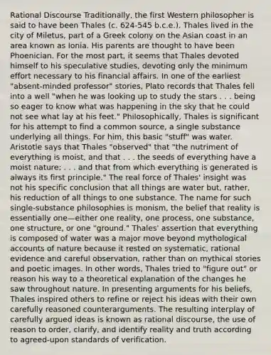 Rational Discourse Traditionally, the first Western philosopher is said to have been Thales (c. 624-545 b.c.e.). Thales lived in the city of Miletus, part of a Greek colony on the Asian coast in an area known as Ionia. His parents are thought to have been Phoenician. For the most part, it seems that Thales devoted himself to his speculative studies, devoting only the minimum effort necessary to his financial affairs. In one of the earliest "absent-minded professor" stories, Plato records that Thales fell into a well "when he was looking up to study the stars . . . being so eager to know what was happening in the sky that he could not see what lay at his feet." Philosophically, Thales is significant for his attempt to find a common source, a single substance underlying all things. For him, this basic "stuff" was water. Aristotle says that Thales "observed" that "the nutriment of everything is moist, and that . . . the seeds of everything have a moist nature; . . . and that from which everything is generated is always its first principle." The real force of Thales' insight was not his specific conclusion that all things are water but, rather, his reduction of all things to one substance. The name for such single-substance philosophies is monism, the belief that reality is essentially one—either one reality, one process, one substance, one structure, or one "ground." Thales' assertion that everything is composed of water was a major move beyond mythological accounts of nature because it rested on systematic, rational evidence and careful observation, rather than on mythical stories and poetic images. In other words, Thales tried to "figure out" or reason his way to a theoretical explanation of the changes he saw throughout nature. In presenting arguments for his beliefs, Thales inspired others to refine or reject his ideas with their own carefully reasoned counterarguments. The resulting interplay of carefully argued ideas is known as rational discourse, the use of reason to order, clarify, and identify reality and truth according to agreed-upon standards of verification.