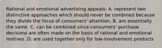 Rational and emotional advertising appeals: A. represent two distinctive approaches which should never be combined because they divide the focus of consumers' attention. B. are essentially the same. C. can be combined since consumers' purchase decisions are often made on the basis of rational and emotional motives .D. are used together only for low-involvement products