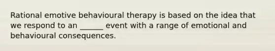 Rational emotive behavioural therapy is based on the idea that we respond to an ______ event with a range of emotional and behavioural consequences.