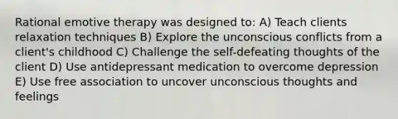 Rational emotive therapy was designed to: A) Teach clients relaxation techniques B) Explore the unconscious conflicts from a client's childhood C) Challenge the self-defeating thoughts of the client D) Use antidepressant medication to overcome depression E) Use free association to uncover unconscious thoughts and feelings