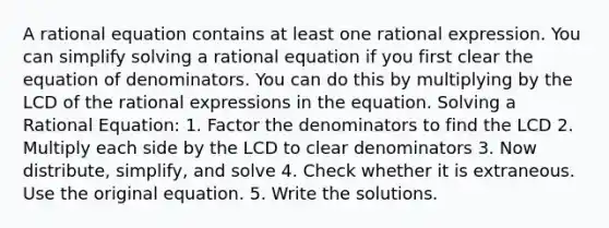 A rational equation contains at least one rational expression. You can simplify solving a rational equation if you first clear the equation of denominators. You can do this by multiplying by the LCD of the rational expressions in the equation. Solving a Rational Equation: 1. Factor the denominators to find the LCD 2. Multiply each side by the LCD to clear denominators 3. Now distribute, simplify, and solve 4. Check whether it is extraneous. Use the original equation. 5. Write the solutions.