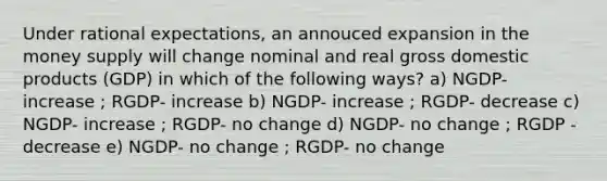 Under rational expectations, an annouced expansion in the money supply will change nominal and real gross domestic products (GDP) in which of the following ways? a) NGDP- increase ; RGDP- increase b) NGDP- increase ; RGDP- decrease c) NGDP- increase ; RGDP- no change d) NGDP- no change ; RGDP - decrease e) NGDP- no change ; RGDP- no change