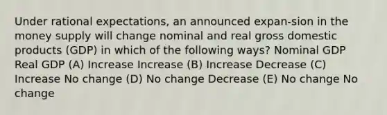 Under rational expectations, an announced expan-sion in the money supply will change nominal and real gross domestic products (GDP) in which of the following ways? Nominal GDP Real GDP (A) Increase Increase (B) Increase Decrease (C) Increase No change (D) No change Decrease (E) No change No change