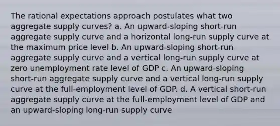 The rational expectations approach postulates what two aggregate supply curves? a. An upward-sloping short-run aggregate supply curve and a horizontal long-run supply curve at the maximum price level b. An upward-sloping short-run aggregate supply curve and a vertical long-run supply curve at zero unemployment rate level of GDP c. An upward-sloping short-run aggregate supply curve and a vertical long-run supply curve at the full-employment level of GDP. d. A vertical short-run aggregate supply curve at the full-employment level of GDP and an upward-sloping long-run supply curve