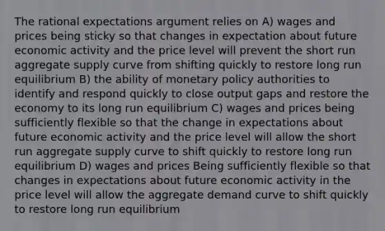 The rational expectations argument relies on A) wages and prices being sticky so that changes in expectation about future economic activity and the price level will prevent the short run aggregate supply curve from shifting quickly to restore long run equilibrium B) the ability of monetary policy authorities to identify and respond quickly to close output gaps and restore the economy to its long run equilibrium C) wages and prices being sufficiently flexible so that the change in expectations about future economic activity and the price level will allow the short run aggregate supply curve to shift quickly to restore long run equilibrium D) wages and prices Being sufficiently flexible so that changes in expectations about future economic activity in the price level will allow the aggregate demand curve to shift quickly to restore long run equilibrium