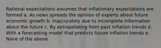 Rational expectations assumes that inflationary expectations are formed a. As news spreads the opinion of experts about future economic growth b. Inaccurately due to incomplete information about the future c. By extrapolating from past inflation trends d. With a forecasting model that predicts future inflation trends e. None of the above