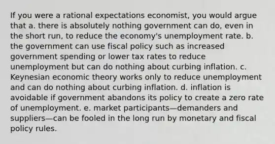 If you were a rational expectations economist, you would argue that a. there is absolutely nothing government can do, even in the short run, to reduce the economy's <a href='https://www.questionai.com/knowledge/kh7PJ5HsOk-unemployment-rate' class='anchor-knowledge'>unemployment rate</a>. b. the government can use <a href='https://www.questionai.com/knowledge/kPTgdbKdvz-fiscal-policy' class='anchor-knowledge'>fiscal policy</a> such as increased government spending or lower tax rates to reduce unemployment but can do nothing about curbing inflation. c. Keynesian economic theory works only to reduce unemployment and can do nothing about curbing inflation. d. inflation is avoidable if government abandons its policy to create a zero rate of unemployment. e. market participants—demanders and suppliers—can be fooled in the long run by monetary and fiscal policy rules.