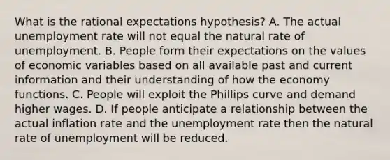 What is the rational expectations​ hypothesis? A. The actual unemployment rate will not equal the natural rate of unemployment. B. People form their expectations on the values of economic variables based on all available past and current information and their understanding of how the economy functions. C. People will exploit the Phillips curve and demand higher wages. D. If people anticipate a relationship between the actual inflation rate and the unemployment rate then the natural rate of unemployment will be reduced.