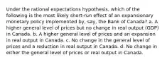 Under the rational expectations hypothesis, which of the following is the most likely short-run effect of an expansionary monetary policy implemented by, say, the Bank of Canada? a. A higher general level of prices but no change in real output (GDP) in Canada. b. A higher general level of prices and an expansion in real output in Canada. c. No change in the general level of prices and a reduction in real output in Canada. d. No change in either the general level of prices or real output in Canada.