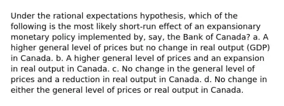 Under the rational expectations hypothesis, which of the following is the most likely short-run effect of an expansionary monetary policy implemented by, say, the Bank of Canada? a. A higher general level of prices but no change in real output (GDP) in Canada. b. A higher general level of prices and an expansion in real output in Canada. c. No change in the general level of prices and a reduction in real output in Canada. d. No change in either the general level of prices or real output in Canada.