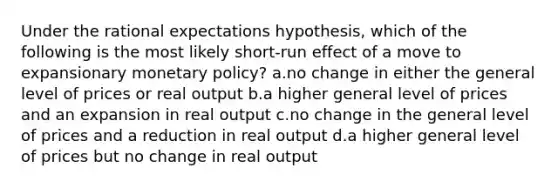 Under the rational expectations hypothesis, which of the following is the most likely short-run effect of a move to expansionary monetary policy? a.no change in either the general level of prices or real output b.a higher general level of prices and an expansion in real output c.no change in the general level of prices and a reduction in real output d.a higher general level of prices but no change in real output