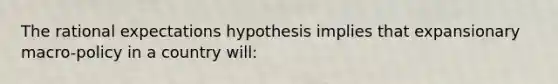 The rational expectations hypothesis implies that expansionary macro-policy in a country will: