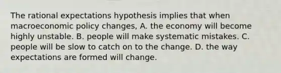 The rational expectations hypothesis implies that when macroeconomic policy​ changes, A. the economy will become highly unstable. B. people will make systematic mistakes. C. people will be slow to catch on to the change. D. the way expectations are formed will change.