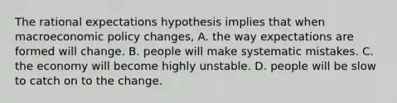 The rational expectations hypothesis implies that when macroeconomic policy​ changes, A. the way expectations are formed will change. B. people will make systematic mistakes. C. the economy will become highly unstable. D. people will be slow to catch on to the change.