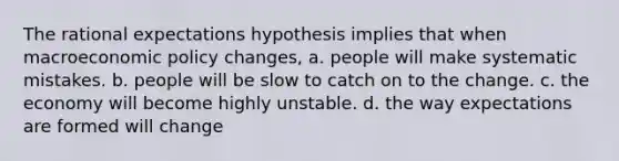 The rational expectations hypothesis implies that when macro<a href='https://www.questionai.com/knowledge/kWbX8L76Bu-economic-policy' class='anchor-knowledge'>economic policy</a>​ changes, a. people will make systematic mistakes. b. people will be slow to catch on to the change. c. the economy will become highly unstable. d. the way expectations are formed will change