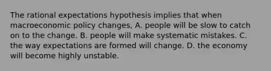 The rational expectations hypothesis implies that when macroeconomic policy​ changes, A. people will be slow to catch on to the change. B. people will make systematic mistakes. C. the way expectations are formed will change. D. the economy will become highly unstable.