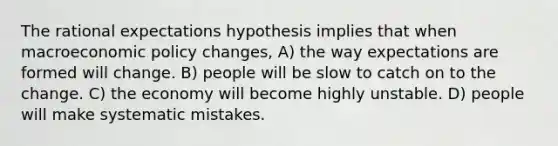 The rational expectations hypothesis implies that when macroeconomic policy​ changes, A) the way expectations are formed will change. B) people will be slow to catch on to the change. C) the economy will become highly unstable. D) people will make systematic mistakes.