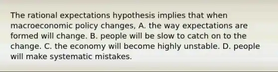 The rational expectations hypothesis implies that when macro<a href='https://www.questionai.com/knowledge/kWbX8L76Bu-economic-policy' class='anchor-knowledge'>economic policy</a>​ changes, A. the way expectations are formed will change. B. people will be slow to catch on to the change. C. the economy will become highly unstable. D. people will make systematic mistakes.