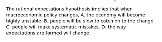 The rational expectations hypothesis implies that when macroeconomic policy​ changes, A. the economy will become highly unstable. B. people will be slow to catch on to the change. C. people will make systematic mistakes. D. the way expectations are formed will change.