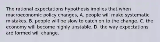 The rational expectations hypothesis implies that when macroeconomic policy​ changes, A. people will make systematic mistakes. B. people will be slow to catch on to the change. C. the economy will become highly unstable. D. the way expectations are formed will change.