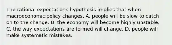 The rational expectations hypothesis implies that when macroeconomic policy​ changes, A. people will be slow to catch on to the change. B. the economy will become highly unstable. C. the way expectations are formed will change. D. people will make systematic mistakes.