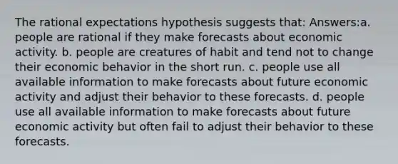 The rational expectations hypothesis suggests that: Answers:a. people are rational if they make forecasts about economic activity. b. people are creatures of habit and tend not to change their economic behavior in the short run. c. people use all available information to make forecasts about future economic activity and adjust their behavior to these forecasts. d. people use all available information to make forecasts about future economic activity but often fail to adjust their behavior to these forecasts.