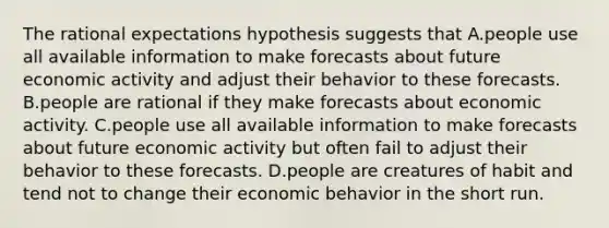 The rational expectations hypothesis suggests that A.people use all available information to make forecasts about future economic activity and adjust their behavior to these forecasts. B.people are rational if they make forecasts about economic activity. C.people use all available information to make forecasts about future economic activity but often fail to adjust their behavior to these forecasts. D.people are creatures of habit and tend not to change their economic behavior in the short run.