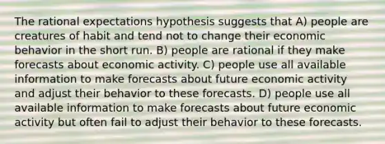 The rational expectations hypothesis suggests that A) people are creatures of habit and tend not to change their economic behavior in the short run. B) people are rational if they make forecasts about economic activity. C) people use all available information to make forecasts about future economic activity and adjust their behavior to these forecasts. D) people use all available information to make forecasts about future economic activity but often fail to adjust their behavior to these forecasts.