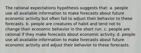 The rational expectations hypothesis suggests that: a. people use all available information to make forecasts about future economic activity but often fail to adjust their behavior to these forecasts. b. people are creatures of habit and tend not to change their economic behavior in the short run. c. people are rational if they make forecasts about economic activity. d. people use all available information to make forecasts about future economic activity and adjust their behavior to these forecasts.