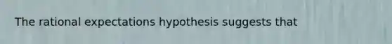 The rational expectations hypothesis suggests that