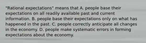 ​"Rational expectations" means that A. people base their expectations on all readily available past and current information. B. people base their expectations only on what has happened in the past. C. people correctly anticipate all changes in the economy. D. people make systematic errors in forming expectations about the economy.