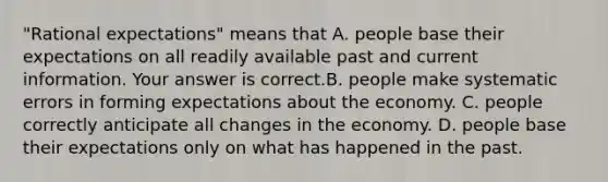 ​"Rational expectations" means that A. people base their expectations on all readily available past and current information. Your answer is correct.B. people make systematic errors in forming expectations about the economy. C. people correctly anticipate all changes in the economy. D. people base their expectations only on what has happened in the past.