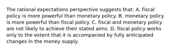 The rational expectations perspective suggests that: A. fiscal policy is more powerful than monetary policy. B. monetary policy is more powerful than fiscal policy. C. fiscal and monetary policy are not likely to achieve their stated aims. D. fiscal policy works only to the extent that it is accompanied by fully anticipated changes in the money supply.