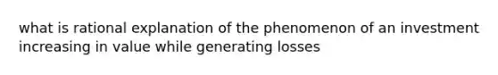 what is rational explanation of the phenomenon of an investment increasing in value while generating losses