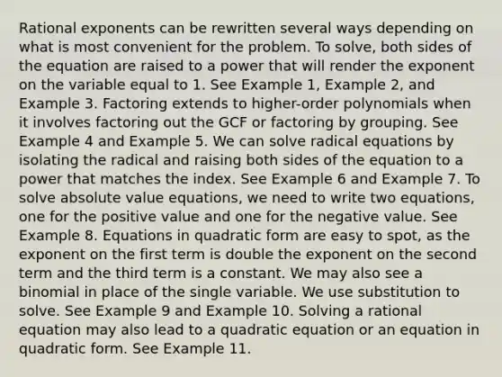 Rational exponents can be rewritten several ways depending on what is most convenient for the problem. To solve, both sides of the equation are raised to a power that will render the exponent on the variable equal to 1. See Example 1, Example 2, and Example 3. Factoring extends to higher-order polynomials when it involves factoring out the GCF or factoring by grouping. See Example 4 and Example 5. We can solve radical equations by isolating the radical and raising both sides of the equation to a power that matches the index. See Example 6 and Example 7. To solve absolute value equations, we need to write two equations, one for the positive value and one for the negative value. See Example 8. Equations in quadratic form are easy to spot, as the exponent on the first term is double the exponent on the second term and the third term is a constant. We may also see a binomial in place of the single variable. We use substitution to solve. See Example 9 and Example 10. Solving a rational equation may also lead to a quadratic equation or an equation in quadratic form. See Example 11.