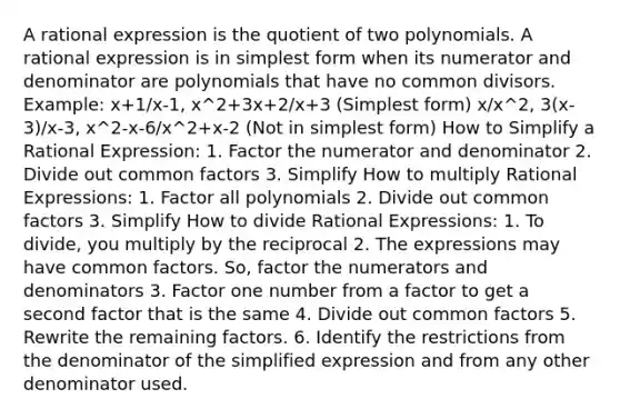 A rational expression is the quotient of two polynomials. A rational expression is in <a href='https://www.questionai.com/knowledge/k4YvlyBkAW-simplest-form' class='anchor-knowledge'>simplest form</a> when its numerator and denominator are polynomials that have no common divisors. Example: x+1/x-1, x^2+3x+2/x+3 (Simplest form) x/x^2, 3(x-3)/x-3, x^2-x-6/x^2+x-2 (Not in simplest form) How to Simplify a Rational Expression: 1. Factor the numerator and denominator 2. Divide out <a href='https://www.questionai.com/knowledge/kunQ1YTlss-common-factor' class='anchor-knowledge'>common factor</a>s 3. Simplify How to multiply Rational Expressions: 1. Factor all polynomials 2. Divide out common factors 3. Simplify How to divide Rational Expressions: 1. To divide, you multiply by the reciprocal 2. The expressions may have common factors. So, factor the numerators and denominators 3. Factor one number from a factor to get a second factor that is the same 4. Divide out common factors 5. Rewrite the remaining factors. 6. Identify the restrictions from the denominator of the simplified expression and from any other denominator used.