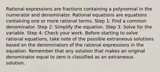 Rational expressions are fractions containing a polynomial in the numerator and denominator. <a href='https://www.questionai.com/knowledge/kNKNaqSHlu-rational-equations' class='anchor-knowledge'>rational equations</a> are equations containing one or more rational terms. Step 1: Find a <a href='https://www.questionai.com/knowledge/kZ2gHMFNFU-common-denominator' class='anchor-knowledge'>common denominator</a>. Step 2: Simplify the equation. Step 3: Solve for the variable. Step 4: Check your work. Before starting to solve rational equations, take note of the possible extraneous solutions based on the denominators of the rational expressions in the equation. Remember that any solution that makes an original denominator equal to zero is classified as an extraneous solution.