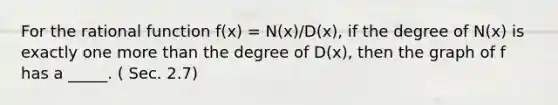 For the rational function f(x) = N(x)/D(x), if the degree of N(x) is exactly one <a href='https://www.questionai.com/knowledge/keWHlEPx42-more-than' class='anchor-knowledge'>more than</a> the degree of D(x), then the graph of f has a _____. ( Sec. 2.7)