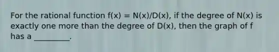 For the rational function f(x) = N(x)/D(x), if the degree of N(x) is exactly one more than the degree of D(x), then the graph of f has a _________.