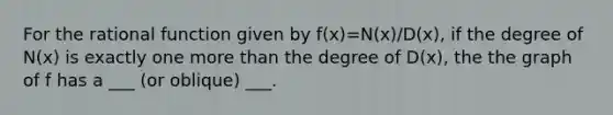 For the rational function given by f(x)=N(x)/D(x), if the degree of N(x) is exactly one more than the degree of D(x), the the graph of f has a ___ (or oblique) ___.