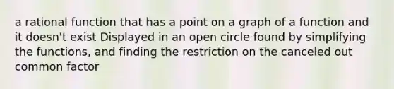 a rational function that has a point on a graph of a function and it doesn't exist Displayed in an open circle found by simplifying the functions, and finding the restriction on the canceled out common factor