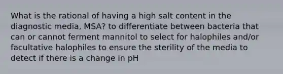 What is the rational of having a high salt content in the diagnostic media, MSA? to differentiate between bacteria that can or cannot ferment mannitol to select for halophiles and/or facultative halophiles to ensure the sterility of the media to detect if there is a change in pH