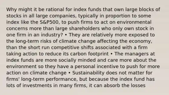 Why might it be rational for index funds that own large blocks of stocks in all large companies, typically in proportion to some index like the S&P500, to push firms to act on environmental concerns more than large shareholders who only own stock in one firm in an industry? • They are relatively more exposed to the long-term risks of climate change affecting the economy, than the short run competitive shifts associated with a firm taking action to reduce its carbon footprint • The managers at index funds are more socially minded and care more about the environment so they have a personal incentive to push for more action on climate change • Sustainability does not matter for firms' long-term performance, but because the index fund has lots of investments in many firms, it can absorb the losses