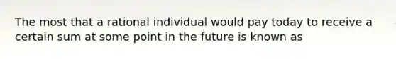 The most that a rational individual would pay today to receive a certain sum at some point in the future is known as