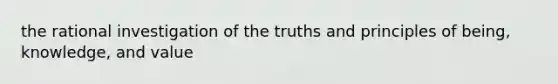 the rational investigation of the truths and principles of being, knowledge, and value