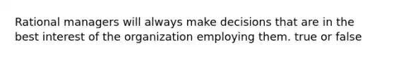 Rational managers will always make decisions that are in the best interest of the organization employing them. true or false