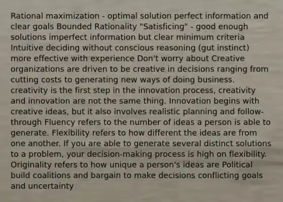 Rational maximization - optimal solution perfect information and clear goals Bounded Rationality "Satisficing" - good enough solutions imperfect information but clear minimum criteria Intuitive deciding without conscious reasoning (gut instinct) more effective with experience Don't worry about Creative organizations are driven to be creative in decisions ranging from cutting costs to generating new ways of doing business. creativity is the first step in the innovation process, creativity and innovation are not the same thing. Innovation begins with creative ideas, but it also involves realistic planning and follow-through Fluency refers to the number of ideas a person is able to generate. Flexibility refers to how different the ideas are from one another. If you are able to generate several distinct solutions to a problem, your decision-making process is high on flexibility. Originality refers to how unique a person's ideas are Political build coalitions and bargain to make decisions conflicting goals and uncertainty