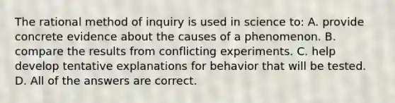 The rational method of inquiry is used in science to: A. provide concrete evidence about the causes of a phenomenon. B. compare the results from conflicting experiments. C. help develop tentative explanations for behavior that will be tested. D. All of the answers are correct.