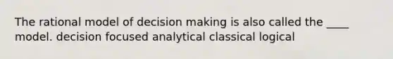 The rational model of decision making is also called the ____ model. decision focused analytical classical logical